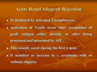 Acute Renal Allograft Rejection
 IS mediated by activated T-lymphocytes.
 Activation of T-cells occur after recognition of
graft antigen either directly or after being
processed and presented by APC.
 This usually occur during the first 6 mon.
 It manifest as increase in s. creatinine with or
without oliguria.
 