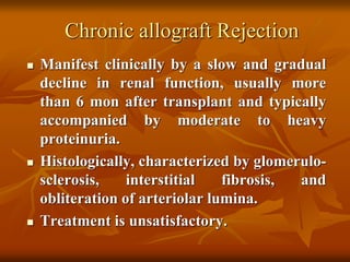Chronic allograft Rejection
 Manifest clinically by a slow and gradual
decline in renal function, usually more
than 6 mon after transplant and typically
accompanied by moderate to heavy
proteinuria.
 Histologically, characterized by glomerulo-
sclerosis, interstitial fibrosis, and
obliteration of arteriolar lumina.
 Treatment is unsatisfactory.
 
