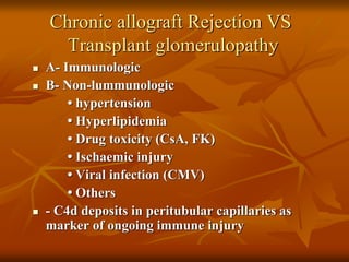 Chronic allograft Rejection VS
Transplant glomerulopathy
 A- Immunologic
 B- Non-lummunologic
• hypertension
• Hyperlipidemia
• Drug toxicity (CsA, FK)
• Ischaemic injury
• Viral infection (CMV)
• Others
 - C4d deposits in peritubular capillaries as
marker of ongoing immune injury
 