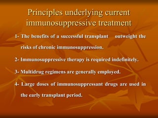 Principles underlying current
immunosuppressive treatment
1- The benefits of a successful transplant outweight the
risks of chronic immunosuppression.
2- Immunosuppressive therapy is required indefinitely.
3- Multidrug regimens are generally employed.
4- Large doses of immunosuppressant drugs are used in
the early transplant period.
 