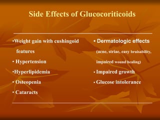 Side Effects of Glucocoriticoids
____________________________________________________
•Weight gain with cushingoid ▪ Dermatologic effects
features (acne, striae, easy bruisability,
• Hypertension impaired wound healing)
•Hyperlipidemia ▪ Impaired growth
• Osteopenia ▪ Glucose intolerance
• Cataracts
______________________________________________________________________
 