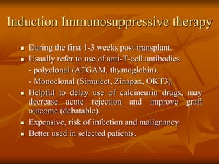 Induction Immunosuppressive therapy
 During the first 1-3 weeks post transplant.
 Usually refer to use of anti-T-cell antibodies
- polyclonal (ATGAM, thymoglobin).
- Monoclonal (Simulect, Zinapax, OKT3).
 Helpful to delay use of calcineurin drugs, may
decrease acute rejection and improve graft
outcome (debatable).
 Expensive, risk of infection and malignancy
 Better used in selected patients.
 