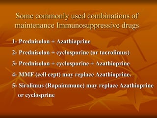 Some commonly used combinations of
maintenance Immunosuppressive drugs
1- Prednisolon + Azathiaprine
2- Prednisolon + cyclosporine (or tacrolimus)
3- Prednisolon + cyclosporine + Azathioprine
4- MMF (cell cept) may replace Azathioprine.
5- Sirolimus (Rapaimmune) may replace Azathioprine
or cyclosprine
 