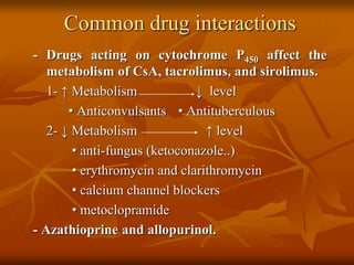 Common drug interactions
- Drugs acting on cytochrome P450 affect the
metabolism of CsA, tacrolimus, and sirolimus.
1- ↑ Metabolism ↓ level
• Anticonvulsants • Antituberculous
2- ↓ Metabolism ↑ level
• anti-fungus (ketoconazole..)
• erythromycin and clarithromycin
• calcium channel blockers
• metoclopramide
- Azathioprine and allopurinol.
 