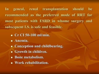 In geneal, renal transplantation should be
recommended as the preferred mode of RRT for
most patients with ESRD in whome surgery and
subsequent I.S. is safe and feasible.
 Cr CI 50-100 ml/min.
 Anemia.
 Conception and childbearing.
 Growth in children.
 Bone metabolism.
 Work rehabilitation.
 