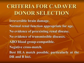 CRITERIA FOR CADAVER
DONOR SELECTION
- Irreversible brain damage.
- Normal renal function appropriate for age.
- No evidence of preexisting renal disease.
- No evidence of transmissible diseases.
- ABO blood group-compatible.
- Negative cross-match.
- Best HLA match possible, particularly at the
DR and B loci.
 