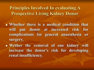 Principles Involved In evaluating A
Prospective Living Kidney Donor
 Whether there is a medical condition that
will put donor at increased risk for
complications for general anaesthesia or
surgery.
 Wether the removal of one kidney will
increase the donor’s risk for developing
renal insufficiency.
 