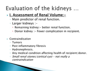  I. Assessment of Renal Volume:-
◦ Main predictor of renal function.
◦ Larger kidneys :-
 Remaining kidney:- better renal function.
 Donor kidney :- Fewer complication in recipient.
 Contraindication
◦ Tumors
◦ Post inflammatory fibrosis
◦ Hydronephrosis.
◦ Any medical condition affecting health of recipient/donor.
◦ Small renal stones/cortical cyst – not really a
contraindication
 