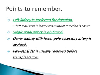 1) Left kidney is preferred for donation.
 Left renal vein is longer and surgical resection is easier.
2) Single renal artery is preferred.
3) Donor kidney with lower pole accessory artery is
avoided.
4) Peri-renal fat is usually removed before
transplantation.
 