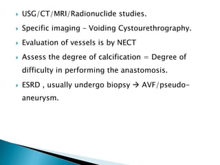  USG/CT/MRI/Radionuclide studies.
 Specific imaging – Voiding Cystourethrography.
 Evaluation of vessels is by NECT
 Assess the degree of calcification = Degree of
difficulty in performing the anastomosis.
 ESRD , usually undergo biopsy  AVF/pseudo-
aneurysm.
 