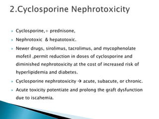  Cyclosporine,+ prednisone,
 Nephrotoxic & hepatotoxic.
 Newer drugs, sirolimus, tacrolimus, and mycophenolate
mofetil ,permit reduction in doses of cyclosporine and
diminished nephrotoxicity at the cost of increased risk of
hyperlipidemia and diabetes.
 Cyclosporine nephrotoxicity  acute, subacute, or chronic.
 Acute toxicity potentiate and prolong the graft dysfunction
due to iscahemia.
 
