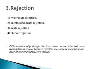 (1) hyperacute rejection,
(2) accelerated acute rejection,
(3) acute rejection
(4) chronic rejection.
 Differentiation of graft rejection from other causes of intrinsic renal
dysfunction is crucial because rejection may require increasing the
dose of immunosuppressive therapy
 