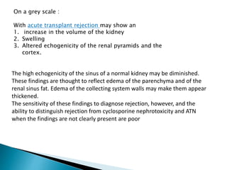 On a grey scale :
With acute transplant rejection may show an
1. increase in the volume of the kidney
2. Swelling
3. Altered echogenicity of the renal pyramids and the
cortex.
The high echogenicity of the sinus of a normal kidney may be diminished.
These findings are thought to reflect edema of the parenchyma and of the
renal sinus fat. Edema of the collecting system walls may make them appear
thickened.
The sensitivity of these findings to diagnose rejection, however, and the
ability to distinguish rejection from cyclosporine nephrotoxicity and ATN
when the findings are not clearly present are poor
 