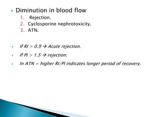  Diminution in blood flow
1. Rejection.
2. Cyclosporine nephrotoxicity.
3. ATN.
 If RI > 0.9  Acute rejection.
 If PI > 1.5  rejection.
 In ATN = higher RI/PI indicates longer period of recovery.
 