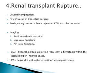  Unusual complication.
 First 2 weeks of transplant surgery.
 Predisposing causes :- Acute rejection. ATN, vascular occlusion.
 Imaging
1. Renal parenchymal laceration
2. Intra-renal hematoma
3. Peri-renal hematoma.
1. USG:- hypoechoic fluid collection represents a hematoma within the
laceration/peri-nephric space.
2. CT:- dense clot within the laceration/peri-nephric space.
 