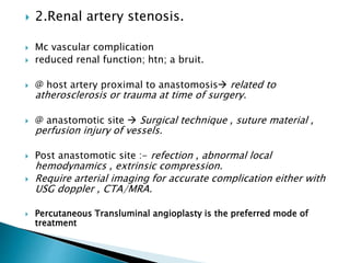  2.Renal artery stenosis.
 Mc vascular complication
 reduced renal function; htn; a bruit.
 @ host artery proximal to anastomosis related to
atherosclerosis or trauma at time of surgery.
 @ anastomotic site  Surgical technique , suture material ,
perfusion injury of vessels.
 Post anastomotic site :- refection , abnormal local
hemodynamics , extrinsic compression.
 Require arterial imaging for accurate complication either with
USG doppler , CTA/MRA.
 Percutaneous Transluminal angioplasty is the preferred mode of
treatment
 
