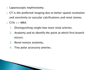  Laparoscopic nephrectomy.
 CT is the preferred imaging due to better spatial resolution
and sensitivity to vascular calcifications and renal stones.
 CTA >> MRA
1. Distinguishing single/two main renal arteries.
2. Anatomy and to identify the point at which first branch
occurs.
3. Renal venous anatomy,
4. Tiny polar accessory arteries.
 