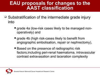 Click to edit Master title style
Shaukat Khanum Memorial Cancer Hospital and Research Centre
EAU proposals for changes to the
AAST classification
 Substratification of the intermediate grade injury
into
 grade 4a (low-risk cases likely to be managed non-
operatively) and
 grade 4b (high risk-cases likely to benefit from
angiographic embolisation, repair or nephrectomy),
 Based on the presence of radiographic risk
factors,including peri-renal haematoma, intravascular
contrast extravasation and laceration complexity
 