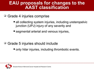 Click to edit Master title style
Shaukat Khanum Memorial Cancer Hospital and Research Centre
EAU proposals for changes to the
AAST classification
 Grade 4 injuries comprise
 all collecting system injuries, including ureteropelvic
junction (UPJ) injury of any severity and
 segmental arterial and venous injuries,
 Grade 5 injuries should include
 only hilar injuries, including thrombotic events.
 