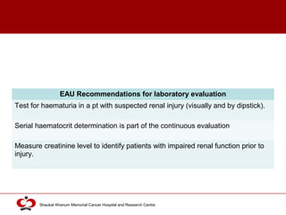 Click to edit Master title style
Shaukat Khanum Memorial Cancer Hospital and Research Centre
EAU Recommendations for laboratory evaluation
Test for haematuria in a pt with suspected renal injury (visually and by dipstick).
Serial haematocrit determination is part of the continuous evaluation
Measure creatinine level to identify patients with impaired renal function prior to
injury.
 