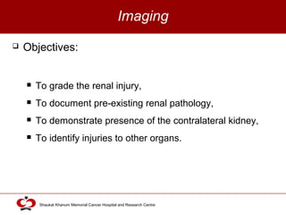 Click to edit Master title style
Shaukat Khanum Memorial Cancer Hospital and Research Centre
Imaging
 Objectives:
 To grade the renal injury,
 To document pre-existing renal pathology,
 To demonstrate presence of the contralateral kidney,
 To identify injuries to other organs.
 