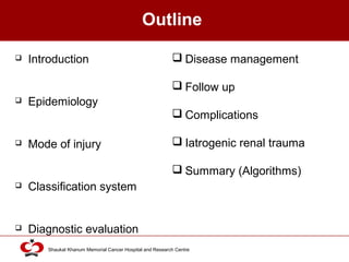 Click to edit Master title style
Shaukat Khanum Memorial Cancer Hospital and Research Centre
Outline
 Introduction
 Epidemiology
 Mode of injury
 Classification system
 Diagnostic evaluation
 Disease management
 Follow up
 Complications
 Iatrogenic renal trauma
 Summary (Algorithms)
 