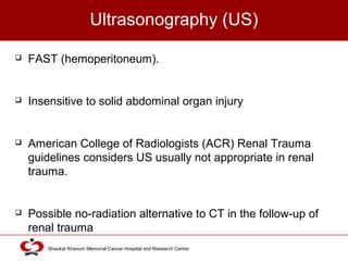Click to edit Master title style
Shaukat Khanum Memorial Cancer Hospital and Research Centre
Ultrasonography (US)
 FAST (hemoperitoneum).
 Insensitive to solid abdominal organ injury
 American College of Radiologists (ACR) Renal Trauma
guidelines considers US usually not appropriate in renal
trauma.
 Possible no-radiation alternative to CT in the follow-up of
renal trauma
 