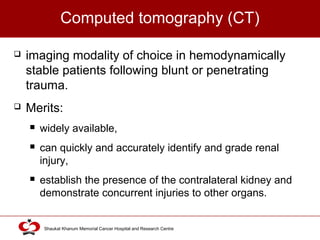 Click to edit Master title style
Shaukat Khanum Memorial Cancer Hospital and Research Centre
Computed tomography (CT)
 imaging modality of choice in hemodynamically
stable patients following blunt or penetrating
trauma.
 Merits:
 widely available,
 can quickly and accurately identify and grade renal
injury,
 establish the presence of the contralateral kidney and
demonstrate concurrent injuries to other organs.
 