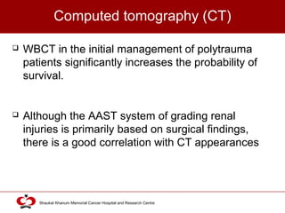 Click to edit Master title style
Shaukat Khanum Memorial Cancer Hospital and Research Centre
Computed tomography (CT)
 WBCT in the initial management of polytrauma
patients significantly increases the probability of
survival.
 Although the AAST system of grading renal
injuries is primarily based on surgical findings,
there is a good correlation with CT appearances
 