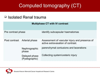 Click to edit Master title style
Shaukat Khanum Memorial Cancer Hospital and Research Centre
Computed tomography (CT)
 Isolated Renal trauma
Multiphase CT with IV contrast
Pre contrast phase identify subcapsular haematomas
Post contrast Arterial phase Assessment of vascular injury and presence of
active extravasation of contrast.
parenchymal contusions and lacerationsNephrographic
phase
Collecting system/ureteric injuryDelayed phase
(Pyelographic)
 