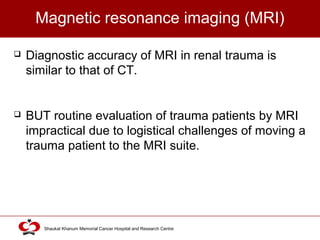 Click to edit Master title style
Shaukat Khanum Memorial Cancer Hospital and Research Centre
Magnetic resonance imaging (MRI)
 Diagnostic accuracy of MRI in renal trauma is
similar to that of CT.
 BUT routine evaluation of trauma patients by MRI
impractical due to logistical challenges of moving a
trauma patient to the MRI suite.
 