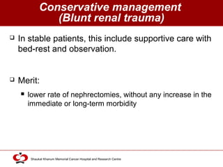 Click to edit Master title style
Shaukat Khanum Memorial Cancer Hospital and Research Centre
Conservative management
(Blunt renal trauma)
 In stable patients, this include supportive care with
bed-rest and observation.
 Merit:
 lower rate of nephrectomies, without any increase in the
immediate or long-term morbidity
 