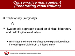 Click to edit Master title style
Shaukat Khanum Memorial Cancer Hospital and Research Centre
Conservative management
(Penetrating renal trauma)
 Traditionally (surgically)
Vs
 Systematic approach based on clinical, laboratory
and radiological evaluation
 minimizes the incidence of negative exploration without
increasing morbidity from a missed injury.
 
