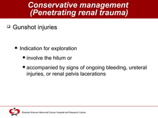 Click to edit Master title style
Shaukat Khanum Memorial Cancer Hospital and Research Centre
Conservative management
(Penetrating renal trauma)
 Gunshot injuries
 Indication for exploration
 involve the hilum or
 accompanied by signs of ongoing bleeding, ureteral
injuries, or renal pelvis lacerations
 
