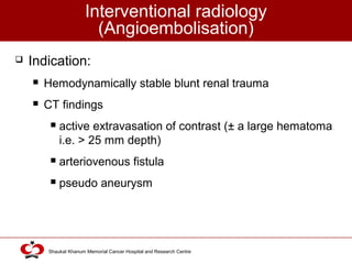 Click to edit Master title style
Shaukat Khanum Memorial Cancer Hospital and Research Centre
Interventional radiology
(Angioembolisation)
 Indication:
 Hemodynamically stable blunt renal trauma
 CT findings
 active extravasation of contrast (± a large hematoma
i.e. > 25 mm depth)
 arteriovenous fistula
 pseudo aneurysm
 