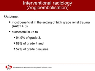 Click to edit Master title style
Shaukat Khanum Memorial Cancer Hospital and Research Centre
Interventional radiology
(Angioembolisation)
Outcome:
 most beneficial in the setting of high grade renal trauma
(AAST > 3)
 successful in up to
 94.9% of grade 3,
 89% of grade 4 and
 52% of grade 5 injuries
 