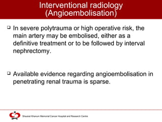 Click to edit Master title style
Shaukat Khanum Memorial Cancer Hospital and Research Centre
Interventional radiology
(Angioembolisation)
 In severe polytrauma or high operative risk, the
main artery may be embolised, either as a
definitive treatment or to be followed by interval
nephrectomy.
 Available evidence regarding angioembolisation in
penetrating renal trauma is sparse.
 