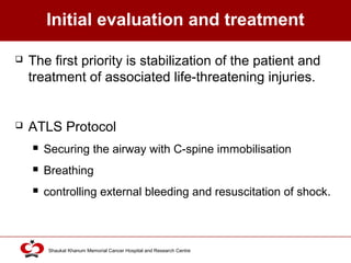 Click to edit Master title style
Shaukat Khanum Memorial Cancer Hospital and Research Centre
Initial evaluation and treatment
 The first priority is stabilization of the patient and
treatment of associated life-threatening injuries.
 ATLS Protocol
 Securing the airway with C-spine immobilisation
 Breathing
 controlling external bleeding and resuscitation of shock.
 
