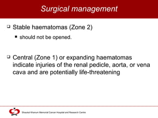Click to edit Master title style
Shaukat Khanum Memorial Cancer Hospital and Research Centre
Surgical management
 Stable haematomas (Zone 2)
 should not be opened.
 Central (Zone 1) or expanding haematomas
indicate injuries of the renal pedicle, aorta, or vena
cava and are potentially life-threatening
 