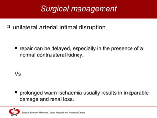 Click to edit Master title style
Shaukat Khanum Memorial Cancer Hospital and Research Centre
Surgical management
 unilateral arterial intimal disruption,
 repair can be delayed, especially in the presence of a
normal contralateral kidney.
Vs
 prolonged warm ischaemia usually results in irreparable
damage and renal loss.
 