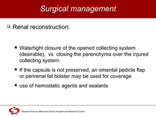 Click to edit Master title style
Shaukat Khanum Memorial Cancer Hospital and Research Centre
Surgical management
 Renal reconstruction:
 Watertight closure of the opened collecting system
(desirable), vs closing the parenchyma over the injured
collecting system.
 If the capsule is not preserved, an omental pedicle flap
or perirenal fat bolster may be used for coverage
 use of hemostatic agents and sealants
 