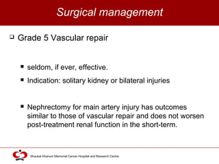 Click to edit Master title style
Shaukat Khanum Memorial Cancer Hospital and Research Centre
Surgical management
 Grade 5 Vascular repair
 seldom, if ever, effective.
 Indication: solitary kidney or bilateral injuries
 Nephrectomy for main artery injury has outcomes
similar to those of vascular repair and does not worsen
post-treatment renal function in the short-term.
 