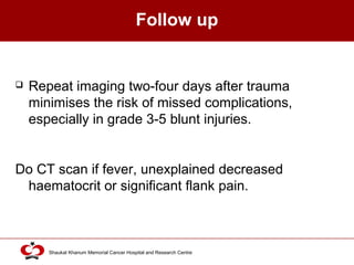 Click to edit Master title style
Shaukat Khanum Memorial Cancer Hospital and Research Centre
Follow up
 Repeat imaging two-four days after trauma
minimises the risk of missed complications,
especially in grade 3-5 blunt injuries.
Do CT scan if fever, unexplained decreased
haematocrit or significant flank pain.
 