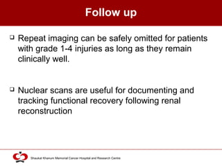 Click to edit Master title style
Shaukat Khanum Memorial Cancer Hospital and Research Centre
Follow up
 Repeat imaging can be safely omitted for patients
with grade 1-4 injuries as long as they remain
clinically well.
 Nuclear scans are useful for documenting and
tracking functional recovery following renal
reconstruction
 