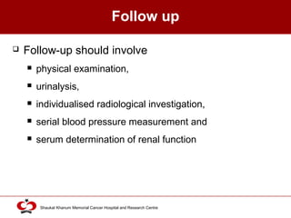 Click to edit Master title style
Shaukat Khanum Memorial Cancer Hospital and Research Centre
Follow up
 Follow-up should involve
 physical examination,
 urinalysis,
 individualised radiological investigation,
 serial blood pressure measurement and
 serum determination of renal function
 