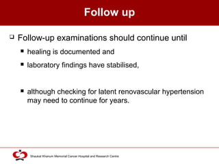 Click to edit Master title style
Shaukat Khanum Memorial Cancer Hospital and Research Centre
Follow up
 Follow-up examinations should continue until
 healing is documented and
 laboratory findings have stabilised,
 although checking for latent renovascular hypertension
may need to continue for years.
 