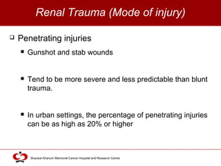 Click to edit Master title style
Shaukat Khanum Memorial Cancer Hospital and Research Centre
Renal Trauma (Mode of injury)
 Penetrating injuries
 Gunshot and stab wounds
 Tend to be more severe and less predictable than blunt
trauma.
 In urban settings, the percentage of penetrating injuries
can be as high as 20% or higher
 