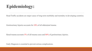Epidemiology:
Road Traffic accidents are major cause of long-term morbidity and mortality in developing countries.
Genitourinary Injuries accounts for 10% of all abdominal trauma.
Renal trauma accounts 5% of all trauma cases and 84% of genitourinary injuries.
Early Diagnosis is essential to prevent serious complications.
 