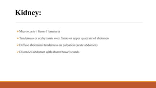 Kidney:
Microscopic / Gross Hematuria
Tenderness or ecchymosis over flanks or upper quadrant of abdomen
Diffuse abdominal tenderness on palpation (acute abdomen)
Distended abdomen with absent bowel sounds
 
