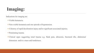 Imaging:
Indications for imaging are
 Visible hematuria.
 Non-visible hematuria and one episode of hypotension.
 A history of rapid deceleration injury and/or significant associated injuries.
 Penetrating trauma.
 Clinical signs suggesting renal trauma e.g. flank pain, abrasions, fractured ribs, abdominal
distension and/or a mass and tenderness.
 